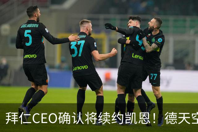 拜仁CEO确认将续约凯恩！德天空：巴黎有意勒沃库森天才！